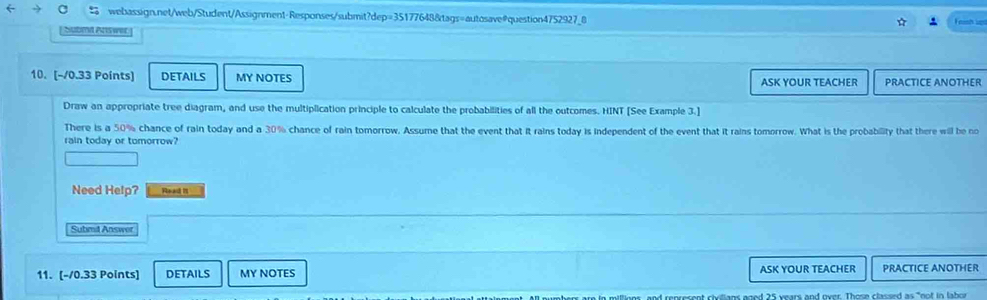 ← a webassign.net/web/Student/Assignment-Responses/submit?dep=35177648&tags=autosave#question4752927_8 Fristh lps 
babrd swer 
10. [-/0.33 Points] DETAILS MY NOTES ASK YOUR TEACHER PRACTICE ANOTHER 
Draw an appropriate tree diagram, and use the multiplication principle to calculate the probabilities of all the outcomes. HINT [See Example 3.] 
There is a 50% chance of rain today and a 30% chance of rain tomorrow. Assume that the event that it rains today is independent of the event that it rains tomorrow. What is the probability that there will be no 
rain today or tomorrow? 
Need Help? Read it 
Submil Answer 
11. [-/0.33 Points] DETAILS MY NOTES ASK YOUR TEACHER PRACTICE ANOTHER 
aher are in millionr, and represent civilians goed 25 years and over. Those classed as "not in labor