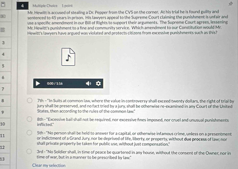 Mr. Hewitt is accused of stealing a Dr. Pepper from the CVS on the corner. At his trial he is found guilty and 
D sentenced to 45 years in prison. His lawyers appeal to the Supreme Court claiming the punishment is unfair and 
use a specinc amendment in our Bill of Rights to support their arguments. The Supreme Court agrees, lessening 
Mr. Hewitt's punishment to a fine and community service. Which amendment to our Constitution would Mr. 
Hewitt's lawyers have argued was violated and protects citizens from excessive punishments such as this?
3
4
5
6 
0:00 / 1:16 
7 
8 7th - "In Suits at common law, where the value in controversy shall exceed twenty dollars, the right of trial by 
jury shall be preserved, and no fact tried by a jury, shall be otherwise re-examined in any Court of the United 
9 
States, then according to the rules of the common law." 
8th - "Excessive bail shall not be required, nor excessive fines imposed, nor cruel and unusual punishments 
10 inflicted." 
11 
5th - "No person shall be held to answer for a capital, or otherwise infamous crime, unless on a presentment 
or indictment of a Grand Jury, nor be deprived of life, liberty, or property, without due process of law; nor 
shall private property be taken for public use, without just compensation." 
12 
3rd - “No Soldier shall, in time of peace be quartered in any house, without the consent of the Owner, nor in 
13 
time of war, but in a manner to be prescribed by law." 
Clear my selection