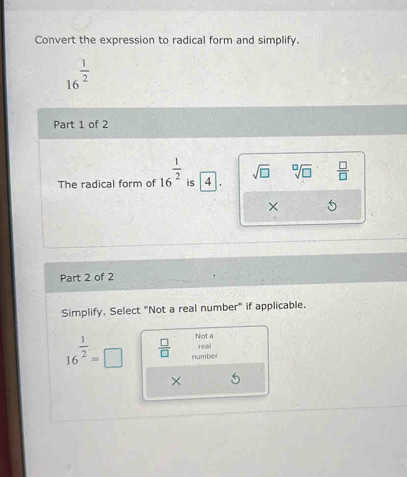 Convert the expression to radical form and simplify.
16^(frac 1)2
Part 1 of 2
The radical form of 16^(frac 1)2 is 4. sqrt(□ ) sqrt[□](□ )  □ /□  
×
Part 2 of 2
Simplify. Select "Not a real number" if applicable.
Not a
real
16^(frac 1)2=□  □ /□   number
×