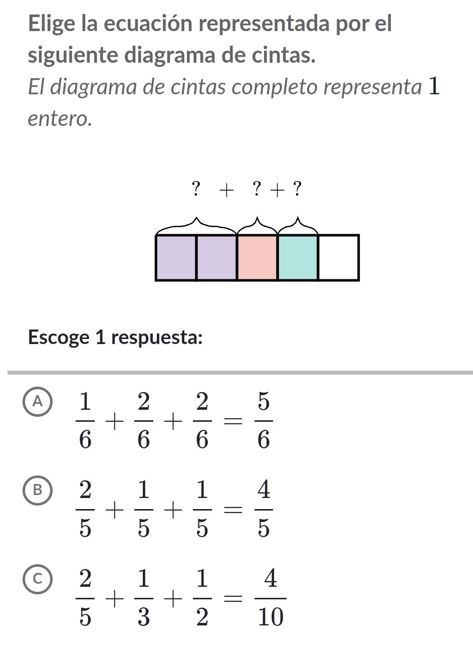 Elige la ecuación representada por el
siguiente diagrama de cintas.
El diagrama de cintas completo representa 1
entero.
Escoge 1 respuesta:
A  1/6 + 2/6 + 2/6 = 5/6 
B  2/5 + 1/5 + 1/5 = 4/5 
c  2/5 + 1/3 + 1/2 = 4/10 