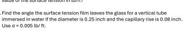 Find the angle the surface tension film leaves the glass for a vertical tube 
immersed in water if the diameter is 0.25 inch and the capillary rise is 0.08 inch. 
Use sigma =0.005lb/ft.