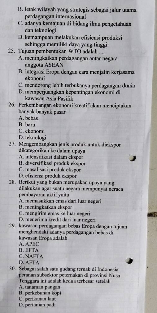 B. letak wilayah yang strategis sebagai jalur utama
perdagangan internasional
C. adanya kemajuan di bidang ilmu pengetahuan
dan teknologi
D. kemampuan melakukan efisiensi produksi
sehingga memiliki daya yang tinggi
25. Tujuan pembentukan WTO adalah ....
A. meningkatkan perdagangan antar negara
anggota ASEAN
B. integrasi Eropa dengan cara menjalin kerjasama
ekonomi
C. mendorong lebih terbukanya perdagangan dunia
D. memperjuangkan kepentingan ekonomi di
kawasan Asia Pasifik
26. Perkembangan ekonomi kreatif akan menciptakan
banyak banyak pasar
A. bebas
B. baru
C. ekonomi
D. teknologi
27. Mengembangkan jenis produk untuk diekspor
dikategorikan ke dalam upaya
A. intensifikasi dalam ekspor
B. diversifikasi produk ekspor
C. masalisasi produk ekspor
D. efisiensi produk ekspor
28. Berikut yang bukan merupakan upaya yang
dilakukan agar suatu negara mempunyai neraca
pembayaran aktif yaitu
A. memasukkan emas dari luar negeri
B. meningkatkan ekspor
C. mengirim emas ke luar negeri
D. menerima kredit dari luar negeri
29. kawasan perdagangan bebas Eropa dengan tujuan
menghendaki adanya perdagangan bebas di
kawasan Eropa adalah
A. APEC
B. EFTA
C. NAFTA
D. AFTA
30. Sebagai salah satu gudang ternak di Indonesia
peranan subsektor peternakan di provinsi Nusa
Tenggara ini adalah kedua terbesar setelah
A. tanaman pangan
B. perkebunan kopi
C. perikanan laut
D. pertanian padi