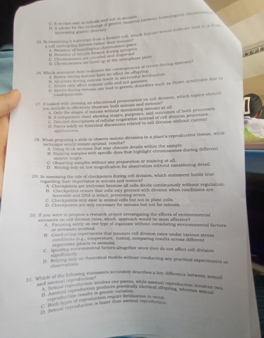 C. It occurs only in mitosis and not in meiosis.
D. It allows for the exchange of genetic material between homologous chromo.
increasing genetic diversity
25. In examining a karyotype from a human cell, which feature would indicate that it is from
a cell undergoing mitosis rather than aseiosis?
A. Presence of heologois chromasome pairs
7 7 7 1
B. Presence of tetrads formed during synapsis
C. Chromosomes are uncoiled and dispersed
D. Chromosomes are lined up at the metaphase plate
26. Which statement best evaluates the consequences of errors during meiosis?
A. Errors during meiosis have no effect on offspring.
B. All errors during melosis result in succes ful fertilization.
C. Errors only affect somatic cells and not gametes.
D. Errors during meiosis can lead to genetic disorders such as Down syndrome due to
nondisjunction
27. If tasked with creating an educational presentation on cell division, which topics should
you include to effectively illustrate both mitosis and meiosis?
A. Only the stages of mitosis without mentioning meiosis at all,
B. A comparison chart showing stages, purposes, and outcomes of both processes
C. Detailed descriptions of cellular respiration instead of cell division processes.
D. Focus solely on historical discoveries related to cell division without current
applications.
28. When preparing a slide to observe meiotic divisions in a plant's reproductive tissue, what
technique would ensure optimal results?
A. Using thick sections that may obscure details within the sample.
B. Staining samples with specific dyes that highlight chromosomes during different
meiotic stages.
C. Observing samples without any preparation or staining at all.
D. Relying only on low magnification for observation without considering detail.
29. In assessing the role of checkpoints during cell division, which statement holds true
regarding their importance in mitosis and melosis?
A. Checkpoints are irrelevant because all cells divide continuously without regulation.
B. Checkpoints ensure that cells only proceed with division when conditions are
favorable and DNA is intact, preventing errors.
C. Checkpoints only exist in animal cells but not in plant cells.
D. Checkpoints are only necessary for meiosis but not for mitosis.
30. If you were to propose a research project investigating the effects of environmental
stressors on cell division rates, which approach would be most effective?
A. Focusing solely on one type of organism without considering environmental factors
or stressors involved.
B. Conducting experiments that measure cell division rates under various stress
conditions (e.g., temperature, toxins), comparing results across different
organisms (plants vs animals).
C. Ignoring environmental factors altogether since they do not affect cell division
significantly
D. Relying only on theoretical models without conducting any practical experiments or
observations
31. Which of the following statements accurately describes a key difference between sexual
and asexual reproduction?
A. Sexual reproduction involves one parent, while asexual reproduction involves two
B. Asexual reproduction produces genetically identical offspring, whereas sexual
reproduction results in genetic variation.
C. Both types of reproduction require fertilization to occur.
D. Sexual reproduction is faster than asexual reproduction