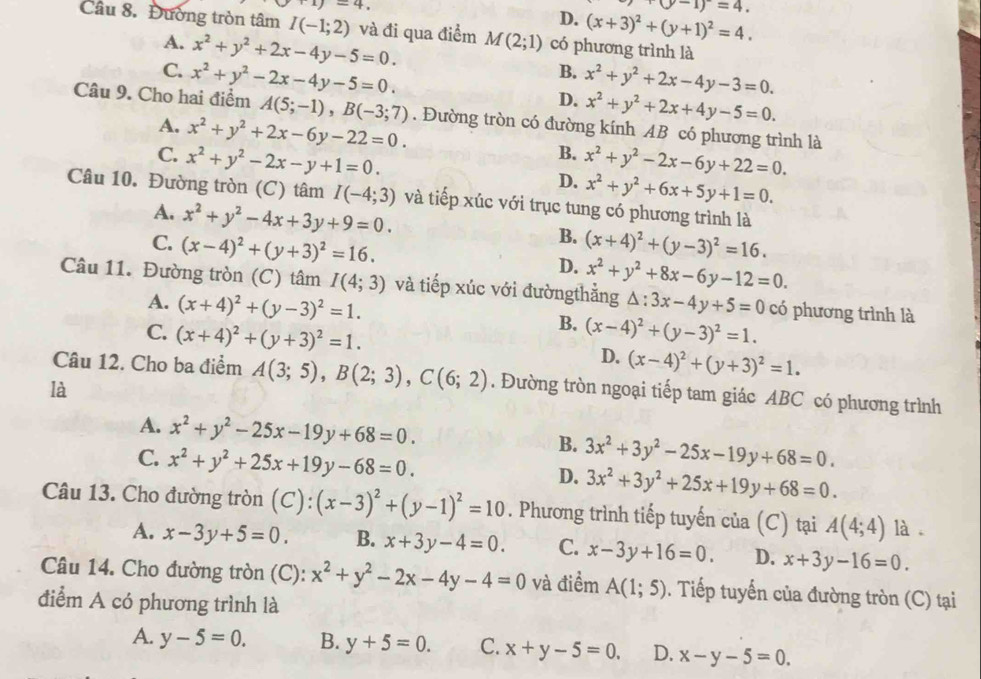 +1)=4.
+(y-1)=4.
D. (x+3)^2+(y+1)^2=4.
Câu 8. Đường tròn tâm I(-1;2) và đi qua điểm M(2;1) có phương trình là
A. x^2+y^2+2x-4y-5=0. B.
C. x^2+y^2-2x-4y-5=0. D. x^2+y^2+2x-4y-3=0.
x^2+y^2+2x+4y-5=0.
Câu 9. Cho hai điểm A(5;-1),B(-3;7). Đường tròn có đường kính AB có phương trình là
A. x^2+y^2+2x-6y-22=0. B.
C. x^2+y^2-2x-y+1=0. x^2+y^2-2x-6y+22=0.
D. x^2+y^2+6x+5y+1=0.
Câu 10. Đường tròn (C) tâm I(-4;3) và tiếp xúc với trục tung có phương trình là
A. x^2+y^2-4x+3y+9=0.
B.
C. (x-4)^2+(y+3)^2=16. (x+4)^2+(y-3)^2=16.
D. x^2+y^2+8x-6y-12=0.
Câu 11. Đường tròn (C) tâm I(4;3) và tiếp xúc với đườngthằng △ :3x-4y+5=0 có phương trình là
A. (x+4)^2+(y-3)^2=1.
B.
C. (x+4)^2+(y+3)^2=1. (x-4)^2+(y-3)^2=1.
D. (x-4)^2+(y+3)^2=1.
Câu 12. Cho ba điểm A(3;5),B(2;3),C(6;2). Đường tròn ngoại tiếp tam giác ABC có phương trình
là
A. x^2+y^2-25x-19y+68=0.
B. 3x^2+3y^2-25x-19y+68=0.
C. x^2+y^2+25x+19y-68=0. 3x^2+3y^2+25x+19y+68=0.
D.
Câu 13. Cho đường tròn (C):(x-3)^2+(y-1)^2=10. Phương trình tiếp tuyến của (C) tại A(4;4) là
A. x-3y+5=0. B. x+3y-4=0. C. x-3y+16=0. D. x+3y-16=0.
Câu 14. Cho đường tròn (C): x^2+y^2-2x-4y-4=0 và điểm A(1;5). Tiếp tuyến của đường tròn (C) tại
điểm A có phương trình là
A. y-5=0. B. y+5=0. C. x+y-5=0. D. x-y-5=0.