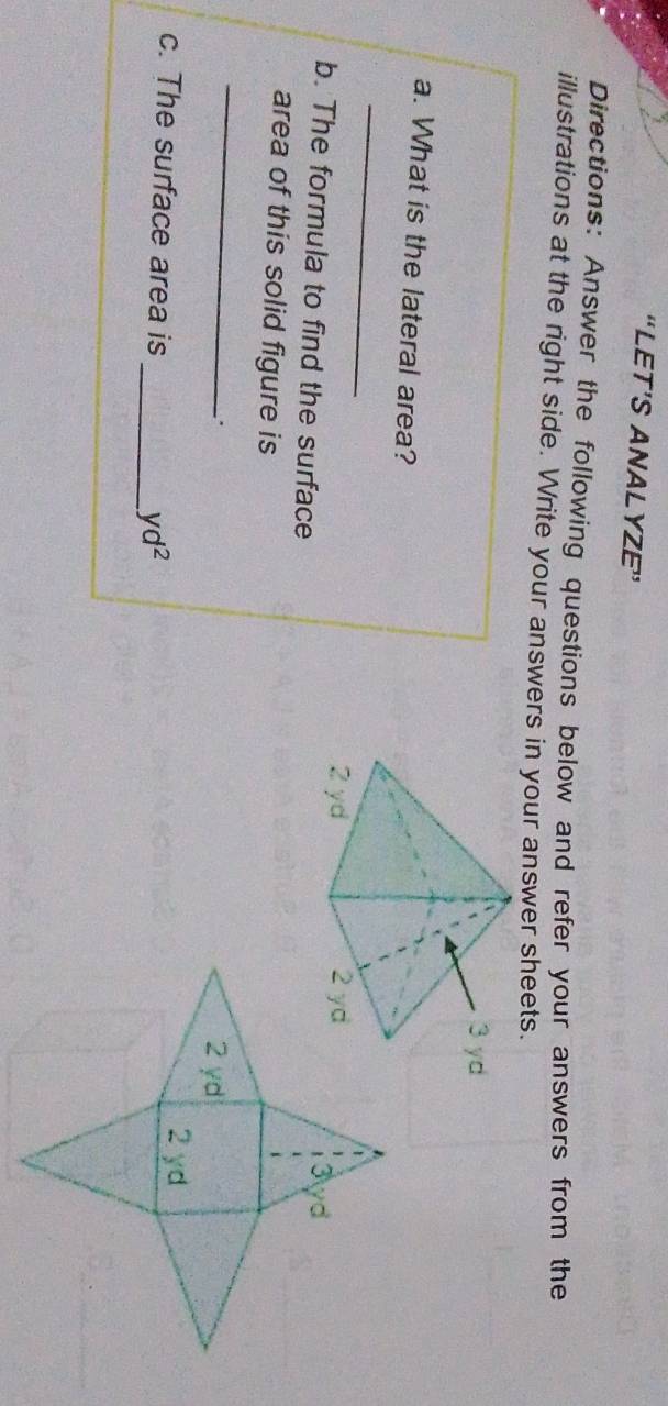 “LET’S ANALYZE” 
Directions: Answer the following questions below and refer your answers from the 
illustrations at the right side. Write your answers in your answer sheets. 
a. What is the lateral area? 
_ 
b. The formula to find the surface 
area of this solid figure is 
_ 
. 
c. The surface area is 
_ yd^2