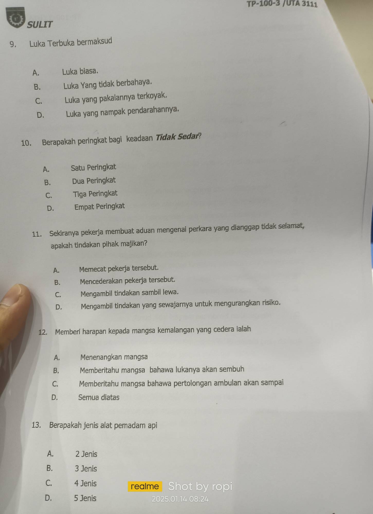 TP-100-3 /UTA 3111
SULIT
9. Luka Terbuka bermaksud
A. Luka biasa.
B. Luka Yang tidak berbahaya.
C. Luka yang pakaiannya terkoyak.
D. Luka yang nampak pendarahannya.
10. Berapakah peringkat bagi keadaan Tidak Sedar?
A. Satu Peringkat
B. Dua Peringkat
C. Tiga Peringkat
D. Empat Peringkat
11. Sekiranya pekerja membuat aduan mengenai perkara yang dianggap tidak selamat,
apakah tindakan pihak majikan?
A. Memecat pekerja tersebut.
B. Mencederakan pekerja tersebut.
C. Mengambil tindakan sambil lewa.
D. Mengambil tindakan yang sewajarnya untuk mengurangkan risiko.
12. Memberi harapan kepada mangsa kemalangan yang cedera ialah
A. Menenangkan mangsa
B. Memberitahu mangsa bahawa lukanya akan sembuh
C. Memberitahu mangsa bahawa pertolongan ambulan akan sampai
D. Semua diatas
13. Berapakah jenis alat pemadam api
A. 2 Jenis
B. 3 Jenis
C. 4 Jenis
realme Shot by ropi
D. 5 Jenis 2025. 01.14 08:24