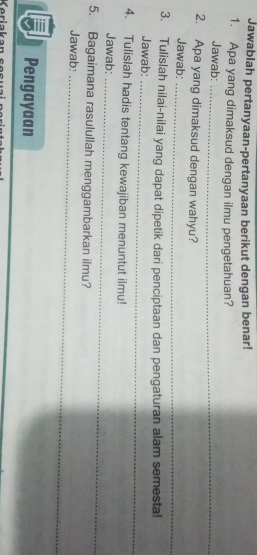 Jawablah pertanyaan-pertanyaan berikut dengan benar! 
1. Apa yang dimaksud dengan ilmu pengetahuan? 
Jawab:_ 
2. Apa yang dimaksud dengan wahyu? 
Jawab: 
_ 
3. Tulislah nilai-nilai yang dapat dipetik dari penciptaan dan pengaturan alam semesta! 
Jawab:_ 
4. Tulislah hadis tentang kewajiban menuntut ilmu! 
Jawab:_ 
5. Bagaimana rasulullah menggambarkan ilmu? 
Jawab:_ 
Pengayaan