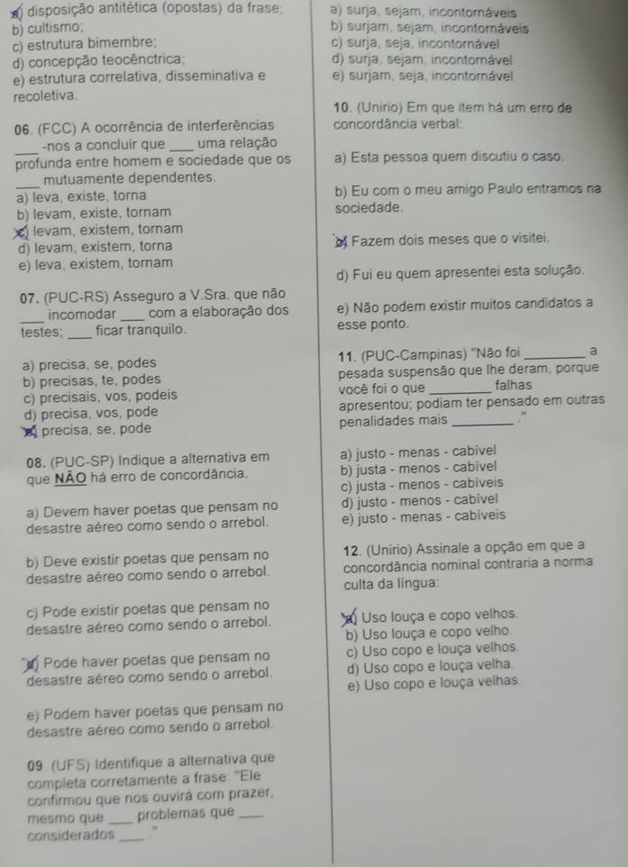 disposição antitética (opostas) da frase: a) surja, sejam, incontomáveis
b) cultismo; b) surjam, sejam, incontomáveis
c) estrutura bimembre; c) surja, seja, incontornável
d) concepção teocênctrica; d) surja, sejam, incontornável
e) estrutura correlativa, disseminativa e e) surjam, seja, incontornável
recoletiva.
10. (Unirio) Em que item há um erro de
06. (FCC) A ocorrência de interferências concordância verbal:
_
-nos a concluir que _uma relação
profunda entre homem e sociedade que os a) Esta pessoa quem discutiu o caso.
mutuamente dependentes.
_a) leva, existe, torna b) Eu com o meu amigo Paulo entramos na
b) levam, existe, tornam sociedade.
) levam, existem, tornam
d) levam, existem, torna Fazem dois meses que o visitei.
e) leva, existem, tornam
d) Fui eu quem apresentei esta solução.
07. (PUC-RS) Asseguro a V.Sra. que não
incomodar _com a elaboração dos e) Não podem existir muitos candidatos a
testes; _ficar tranquilo. esse ponto.
a) precisa, se, podes 11. (PUC-Campinas) "Não foi _2
b) precisas, te, podes pesada suspensão que lhe deram, porque
c) precisais, vos, podeis você foi o que _falhas
d) precisa, vos, pode apresentou; podiam ter pensado em outras
precisa, se, pode penalidades mais_ .”
08. (PUC-SP) Indique a alternativa em a) justo - menas - cabivel
que NÃO há erro de concordância. b) justa - menos - cabivel
c) justa - menos - cabiveis
a) Devem haver poetas que pensam no d) justo - menos - cabivel
desastre aéreo como sendo o arrebol. e) justo - menas - cabiveis
b) Deve existir poetas que pensam no 12. (Unirio) Assinale a opção em que a
desastre aéreo como sendo o arrebol. concordância nominal contraria a norma
culta da língua:
c) Pode existir poetas que pensam no
desastre aéreo como sendo o arrebol. ) Uso louça e copo velhos.
b) Uso louça e copo velho
Pode haver poetas que pensam no c) Uso copo e louça velhos.
desastre aéreo como sendo o arrebol. d) Uso copo e louça velha
e) Uso copo e louça velhas.
e) Podem haver poetas que pensam no
desastre aéreo como sendo o arrebol.
09 (UFS) Identifique a alternativa que
completa corretamente a frase: "Ele
confirmou que nos ouvirá com prazer,
mesmo que _problemas que_
considerados _“