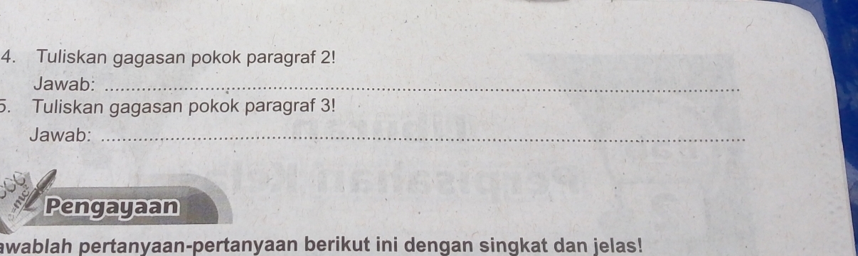 Tuliskan gagasan pokok paragraf 2! 
Jawab:_ 
5. Tuliskan gagasan pokok paragraf 3! 
Jawab:_ 
Pengayaan 
awablah pertanyaan-pertanyaan berikut ini dengan singkat dan jelas!