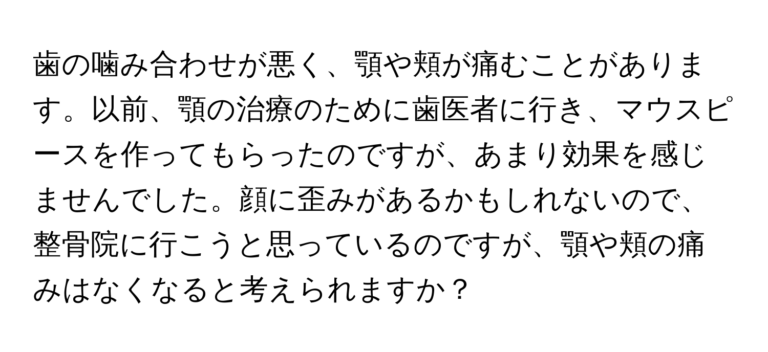 歯の噛み合わせが悪く、顎や頬が痛むことがあります。以前、顎の治療のために歯医者に行き、マウスピースを作ってもらったのですが、あまり効果を感じませんでした。顔に歪みがあるかもしれないので、整骨院に行こうと思っているのですが、顎や頬の痛みはなくなると考えられますか？