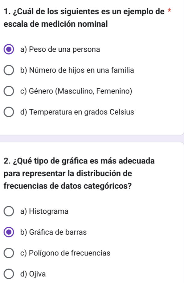 ¿Cuál de los siguientes es un ejemplo de *
escala de medición nominal
a) Peso de una persona
b) Número de hijos en una familia
c) Género (Masculino, Femenino)
d) Temperatura en grados Celsius
2. ¿Qué tipo de gráfica es más adecuada
para representar la distribución de
frecuencias de datos categóricos?
a) Histograma
b) Gráfica de barras
c) Polígono de frecuencias
d) Ojiva