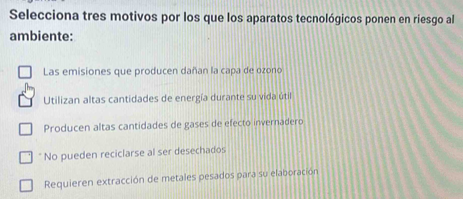 Selecciona tres motivos por los que los aparatos tecnológicos ponen en riesgo al
ambiente:
Las emisiones que producen dañan la capa de ozono
Utilizan altas cantidades de energía durante su vida útil
Producen altas cantidades de gases de efecto invernadero
No pueden reciclarse al ser desechados
Requieren extracción de metales pesados para su elaboración