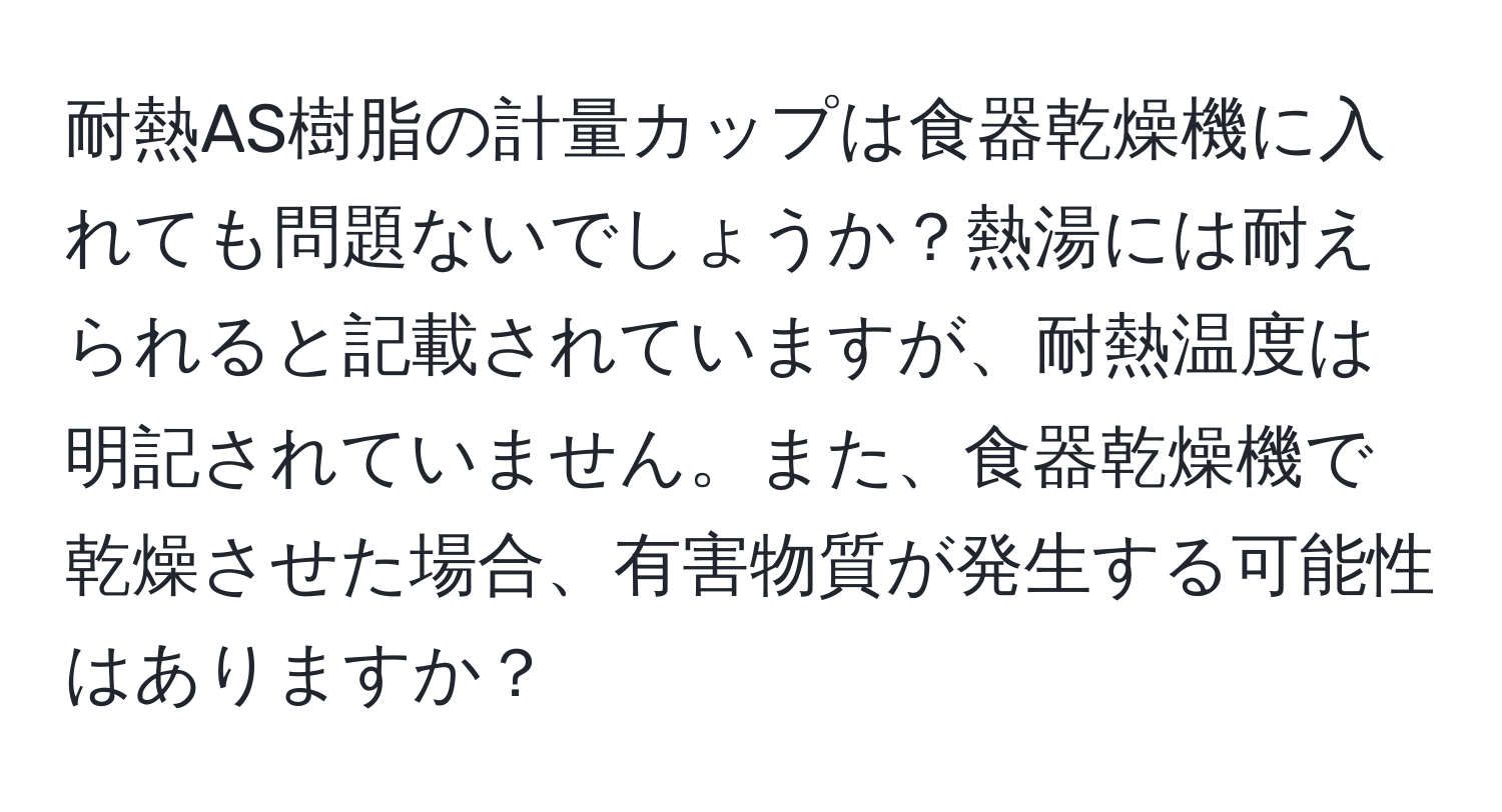 耐熱AS樹脂の計量カップは食器乾燥機に入れても問題ないでしょうか？熱湯には耐えられると記載されていますが、耐熱温度は明記されていません。また、食器乾燥機で乾燥させた場合、有害物質が発生する可能性はありますか？