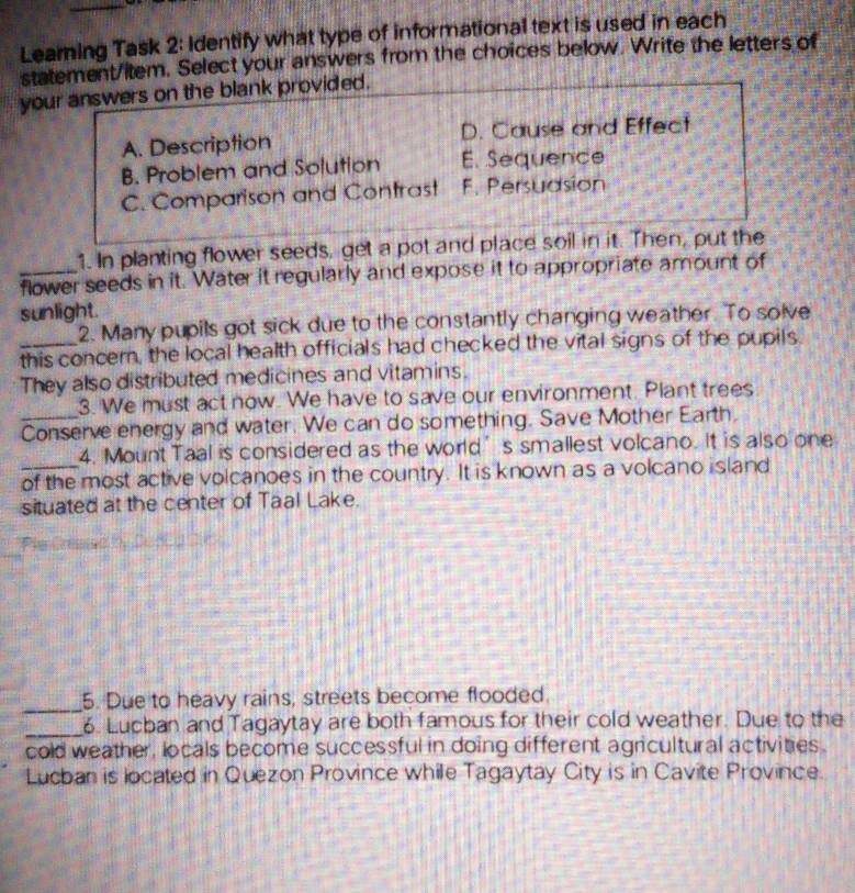 Learning Task 2: Identify what type of informational text is used in each
statement/item. Select your answers from the choices below. Write the letters of
your answers on the blank provided.
A. Description D. Cause and Effect
B. Problem and Solution E. Sequence
C. Comparison and Contrast F. Persuasion
1. In planting flower seeds, get a pot and place soil in it. Then, put the
_flower seeds in it. Water it regularly and expose it to appropriate amount of
sunlight.
2. Many pupils got sick due to the constantly changing weather. To solve
_this concer, the local health officials had checked the vital signs of the pupils
They also distributed medicines and vitamins.
3. We must act now. We have to save our environment. Plant trees
_Conserve energy and water. We can do something. Save Mother Earth.
4. Mount Taal is considered as the world’s smallest volcano. It is also one
_of the most active volcanoes in the country. It is known as a volcano island
situated at the center of Taal Lake.
_
5. Due to heavy rains, streets become flooded.
_6. Lucban and Tagaytay are both famous for their cold weather. Due to the
cold weather, locals become successful in doing different agricultural activities.
Lucban is located in Quezon Province while Tagaytay City is in Cavite Province.