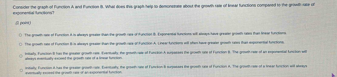 Consider the graph of Function A and Function B. What does this graph help to demonstrate about the growth rate of linear functions compared to the growth rate of
exponential functions?
(1 point)
The growth rate of Function A is always greater than the growth rate of Function B. Exponential functions will always have greater growth rates than linear functions.
The growth rate of Function B is always greater than the growth rate of Function A. Linear functions will often have greater growth rates than exponential functions.
Initially, Function B has the greater growth rate. Eventually, the growth rate of Function A surpasses the growth rate of Function B. The growth rate of an exponential function will
always eventually exceed the growth rate of a linear function.
Initially, Function A has the greater growth rate. Eventually, the growth rate of Function B surpasses the growth rate of Function A. The growth rate of a linear function will always
eventually exceed the growth rate of an exponential function.