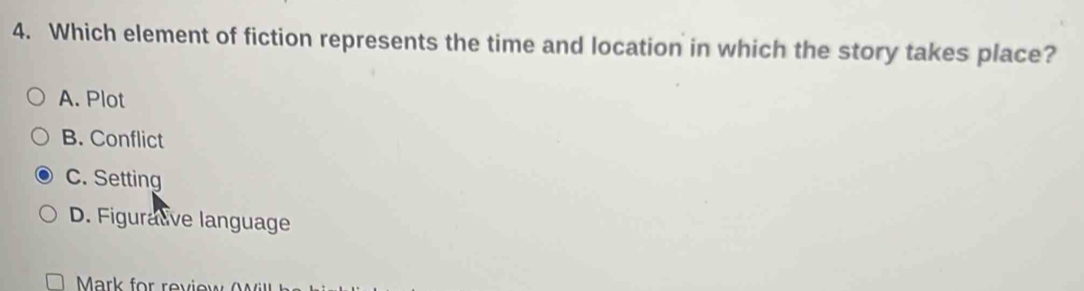 Which element of fiction represents the time and location in which the story takes place?
A. Plot
B. Conflict
C. Setting
D. Figurative language
Mark for review