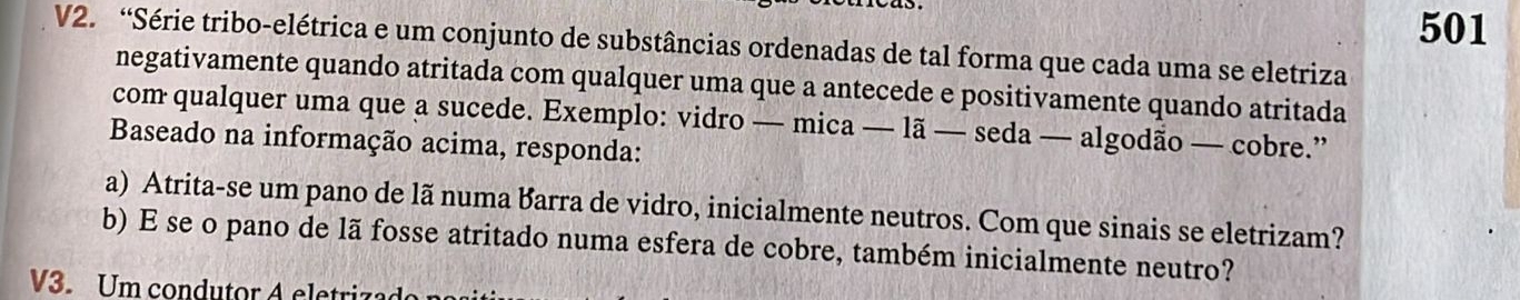 501 
V2. “Série tribo-elétrica e um conjunto de substâncias ordenadas de tal forma que cada uma se eletriza 
negativamente quando atritada com qualquer uma que a antecede e positivamente quando atritada 
com qualquer uma que a sucede. Exemplo: vidro — mica — lã — seda — algodão — cobre.” 
Baseado na informação acima, responda: 
a) Atrita-se um pano de lã numa Barra de vidro, inicialmente neutros. Com que sinais se eletrizam? 
b) E se o pano de lã fosse atritado numa esfera de cobre, também inicialmente neutro? 
V3. Um condutor A eletri