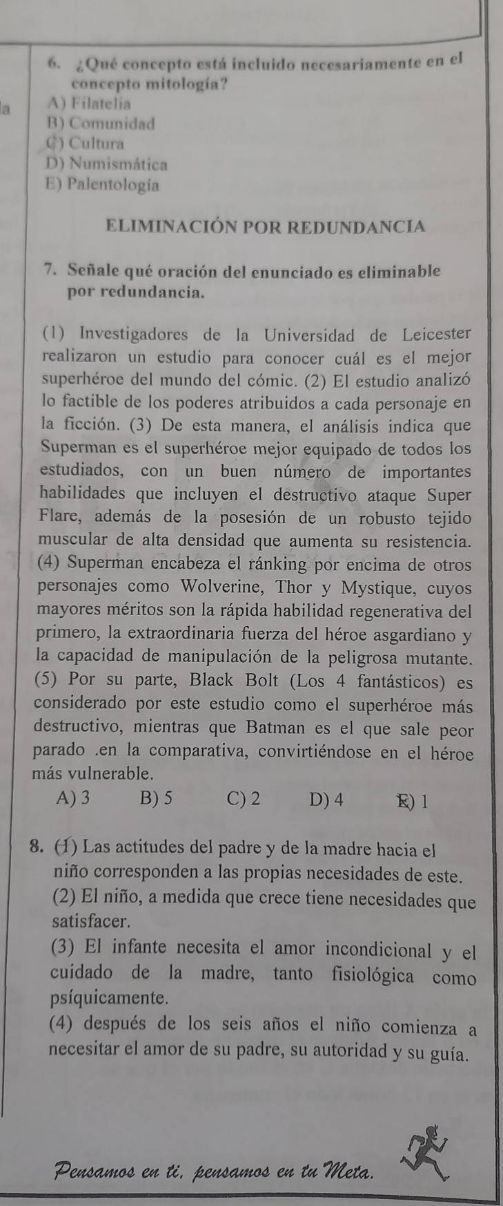 ¿Qué concepto está incluido necesariamente en el
concepto mitología?
n A) Filatelia
B) Comunidad
C) Cultura
D) Numismática
E) Palentología
ELIMINACIÓN POR REDUNDANCIA
7. Señale qué oración del enunciado es eliminable
por redundancia.
(1) Investigadores de la Universidad de Leicester
realizaron un estudio para conocer cuál es el mejor
superhéroe del mundo del cómic. (2) El estudio analizó
lo factible de los poderes atribuidos a cada personaje en
la ficción. (3) De esta manera, el análisis indica que
Superman es el superhéroe mejor equipado de todos los
estudiados, con un buen número de importantes
habilidades que incluyen el destructivo ataque Super
Flare, además de la posesión de un robusto tejido
muscular de alta densidad que aumenta su resistencia.
(4) Superman encabeza el ránking por encima de otros
personajes como Wolverine, Thor y Mystique, cuyos
mayores méritos son la rápida habilidad regenerativa del
primero, la extraordinaria fuerza del héroe asgardiano y
la capacidad de manipulación de la peligrosa mutante.
(5) Por su parte, Black Bolt (Los 4 fantásticos) es
considerado por este estudio como el superhéroe más
destructivo, mientras que Batman es el que sale peor
parado .en la comparativa, convirtiéndose en el héroe
más vulnerable.
A) 3 B) 5 C) 2 D) 4 R) 1
8. (1) Las actitudes del padre y de la madre hacia el
niño corresponden a las propias necesidades de este.
(2) El niño, a medida que crece tiene necesidades que
satisfacer.
(3) El infante necesita el amor incondicional y el
cuidado de la madre, tanto fisiológica como
psíquicamente.
(4) después de los seis años el niño comienza a
necesitar el amor de su padre, su autoridad y su guía.
Pensamos en ti, pensamos en tu Meta.