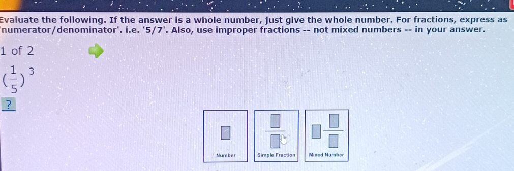 Evaluate the following. If the answer is a whole number, just give the whole number. For fractions, express as 
numerator/denominator'. i.e. ' 5 7 ' '. Also, use improper fractions -- not mixed numbers -- in your answer. 
1 of 2
( 1/5 )^3
?
 □ /□ b  □  □ /□  
Number Simple Fraction Mixed Number