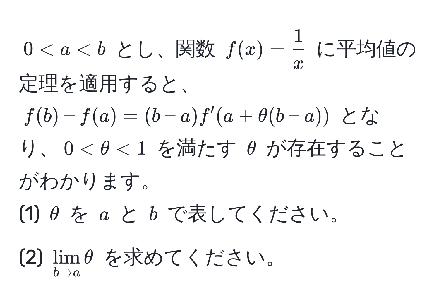 $0 < a < b$ とし、関数 $f(x) =  1/x $ に平均値の定理を適用すると、$f(b) - f(a) = (b - a) f'(a + θ (b - a))$ となり、$0 < θ < 1$ を満たす $θ$ が存在することがわかります。  
(1) $θ$ を $a$ と $b$ で表してください。  
(2) $lim_b to a θ$ を求めてください。