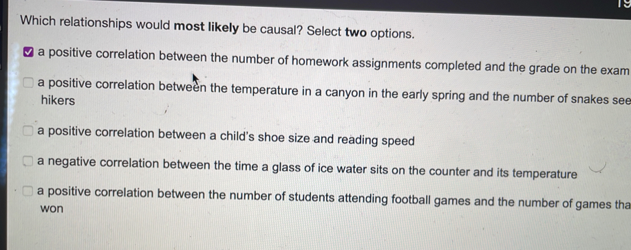 Which relationships would most likely be causal? Select two options.
a positive correlation between the number of homework assignments completed and the grade on the exam
a positive correlation between the temperature in a canyon in the early spring and the number of snakes see
hikers
a positive correlation between a child's shoe size and reading speed
a negative correlation between the time a glass of ice water sits on the counter and its temperature
a positive correlation between the number of students attending football games and the number of games tha
won