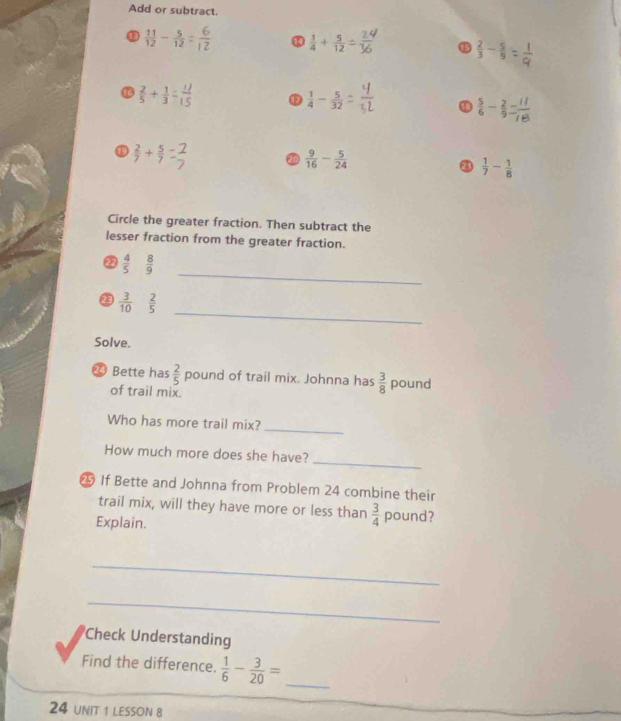 Add or subtract.
 11/12 - 5/12 
 1/4 + 5/12 
 2/3 -
 2/5 + 1/3 
D  1/4 - 5/32 
 5/6 - 2/9 
 2/7 + 5/7 
20  9/16 - 5/24 
③  1/7 - 1/8 
Circle the greater fraction. Then subtract the
lesser fraction from the greater fraction.
_
②  4/5   8/9 
_
 3/10  2/5 
Solve.
⑳ Bette has  2/5  pound of trail mix. Johnna has  3/8  pound
of trail mix.
Who has more trail mix?
_
_
How much more does she have?
If Bette and Johnna from Problem 24 combine their
trail mix, will they have more or less than  3/4  pound?
Explain.
_
_
Check Understanding
Find the difference.  1/6 - 3/20 = _
24 UNIT 1 LESSON 8