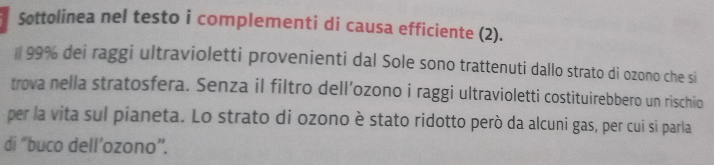 Sottolinea nel testo i complementi di causa efficiente (2).
99% dei raggi ultravioletti provenienti dal Sole sono trattenuti dallo strato di ozono che si 
trova nella stratosfera. Senza il filtro dell’ozono i raggi ultravioletti costituirebbero un rischio 
per la vita sul pianeta. Lo strato di ozono è stato ridotto però da alcuni gas, per cui si parla 
di “buco dell’ozono”.