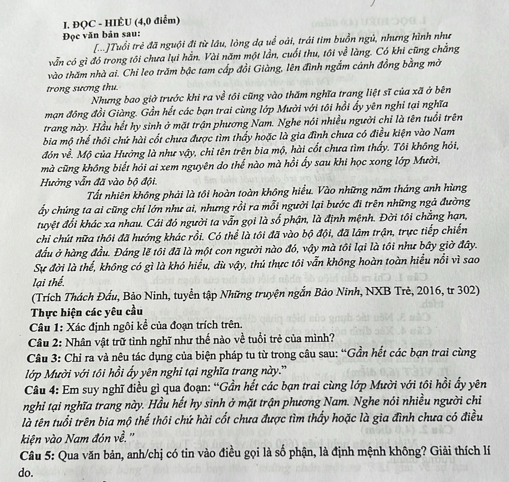 ĐQC - HIÉU (4,0 điểm)
Đọc văn bản sau:
[...]Tuổi trẻ đã nguội đi từ lâu, lòng dạ uể oài, trái tim buồn ngủ, nhưng hình như
vẫn có gì đó trong tôi chưa lụi hắn. Vài năm một lần, cuối thu, tôi về làng. Có khi cũng chẳng
vào thăm nhà ai. Chi leo trăm bậc tam cấp đồi Giàng, lên đình ngắm cảnh đồng bằng mờ
trong sương thu.
Nhưng bao giờ trước khi ra về tôi cũng vào thăm nghĩa trang liệt sĩ của xã ở bên
mạn đông đồi Giàng. Gần hết các bạn trai cùng lớp Mười với tôi hồi ấy yên nghỉ tại nghĩa
trang này. Hầu hết hy sinh ở mặt trận phương Nam. Nghe nói nhiều người chỉ là tên tuổi trên
bia mộ thế thôi chứ hài cốt chưa được tìm thấy hoặc là gia đình chưa có điều kiện vào Nam
đón về. Mộ của Hưởng là như vậy, chỉ tên trên bia mộ, hài cốt chưa tìm thấy. Tôi không hỏi,
mà cũng không biết hỏi ai xem nguyên do thế nào mà hồi ấy sau khi học xong lớp Mười,
Hưởng vẫn đã vào bộ đội.
Tất nhiên không phải là tôi hoàn toàn không hiểu. Vào những năm tháng anh hùng
ấy chúng ta ai cũng chí lớn như ai, nhưng rồi ra mỗi người lại bước đi trên những ngả đường
tuyệt đối khác xa nhau. Cái đó người ta vẫn gọi là số phận, là định mệnh. Đời tôi chẳng hạn,
chi chút nữa thôi đã hướng khác rồi. Có thể là tôi đã vào bộ đội, đã lâm trận, trực tiếp chiến
đầu ở hàng đầu. Đáng lẽ tôi đã là một con người nào đó, vậy mà tôi lại là tôi như bây giờ đây.
Sự đời là thế, không có gì là khó hiểu, dù vậy, thú thực tôi vẫn không hoàn toàn hiểu nổi vì sao
lại thể.
(Trích Thách Đấu, Bảo Ninh, tuyển tập Những truyện ngắn Bảo Ninh, NXB Trẻ, 2016, tr 302)
Thực hiện các yêu cầu
Câu 1: Xác định ngôi kể của đoạn trích trên.
Câu 2: Nhân vật trữ tình nghĩ như thế nào về tuổi trẻ của mình?
Câu 3: Chỉ ra và nêu tác dụng của biện pháp tu từ trong câu sau: “Gần hết các bạn trai cùng
Mlớp Mười với tôi hồi ấy yên nghỉ tại nghĩa trang này.'
Câu 4: Em suy nghĩ điều gì qua đoạn: “Gần hết các bạn trai cùng lớp Mười với tôi hồi ấy yên
nghỉ tại nghĩa trang này. Hầu hết hy sinh ở mặt trận phương Nam. Nghe nói nhiều người chỉ
là tên tuổi trên bia mộ thế thôi chứ hài cốt chưa được tìm thấy hoặc là gia đình chưa có điều
kiện vào Nam đón về.''
Câu 5: Qua văn bản, anh/chị có tin vào điều gọi là số phận, là định mệnh không? Giải thích lí
do.