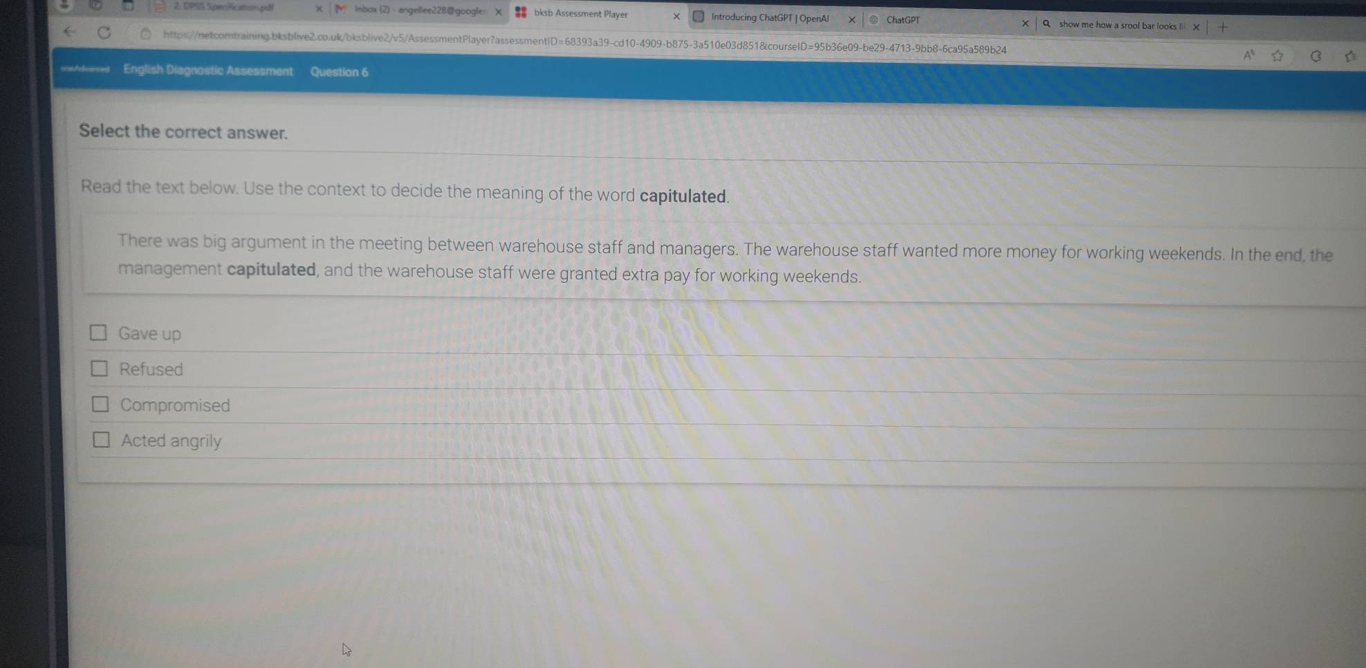 1P55 5 pecification.pd χ M Inbox (2) - angellee22B@googler bksb Assessment Player Introducing ChatGPT | OpenA ChatGPT
https://netcomtraining.bksblive2.co.uk/bksblive2/v5/AssessmentPlayer?assessmentID=68393a39-cd10-4909-b875-3a510e03d851&courselD=95b36e09-be29-4713-9bb8-6ca95a589b24
sne/dvarses English Diagnostic Assessment Question 6
Select the correct answer.
Read the text below. Use the context to decide the meaning of the word capitulated.
There was big argument in the meeting between warehouse staff and managers. The warehouse staff wanted more money for working weekends. In the end, the
management capitulated, and the warehouse staff were granted extra pay for working weekends.
Gave up
Refused
Compromised
Acted angrily