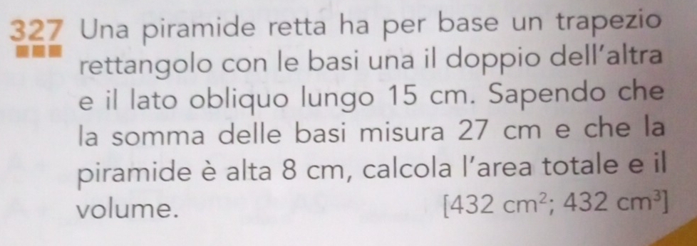 327 Una piramide retta ha per base un trapezio 
rettangolo con le basi una il doppio dell’altra 
e il lato obliquo lungo 15 cm. Sapendo che 
la somma delle basi misura 27 cm e che la 
piramide è alta 8 cm, calcola l’area totale e il 
volume. [432cm^2;432cm^3]