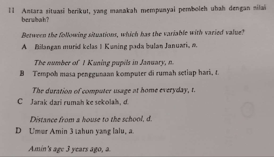 Antara situasi berikut, yang manakah mempunyai pemboleh ubah đengan nilai
berubah?
Between the following situations, which has the variable with varied value?
A Bilangan murid kelas 1 Kuning pada bulan Januari, n.
The number of 1 Kuning pupils in January, n.
B Tempoh masa penggunaan komputer di rumah setiap hari, t.
The duration of computer usage at home everyday, t.
C Jarak dari rumah ke sekolah, d.
Distance from a house to the school, d.
D Umur Amin 3 tahun yang lalu, a.
Amin's age 3 years ago, a.