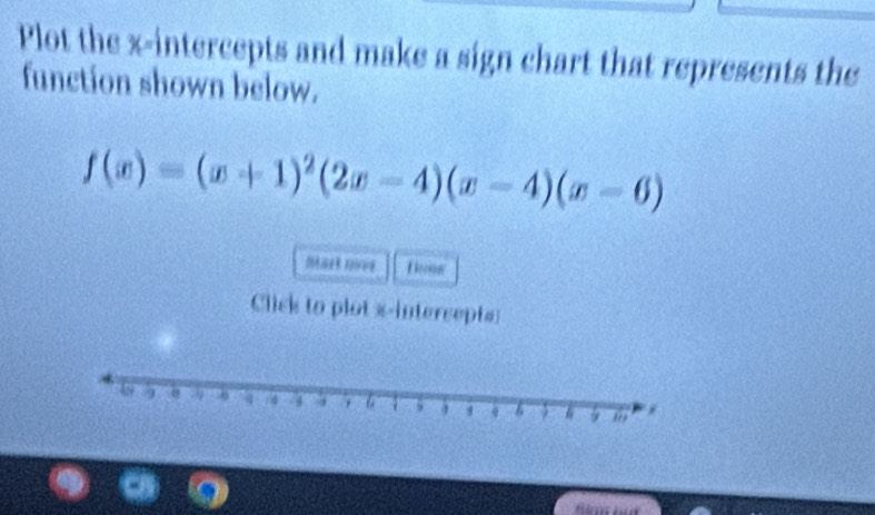 Plot the x-intercepts and make a sign chart that represents the 
function shown below.
f(x)=(x+1)^2(2x-4)(x-4)(x-6)
Eon 
Click to plot x-intercepts