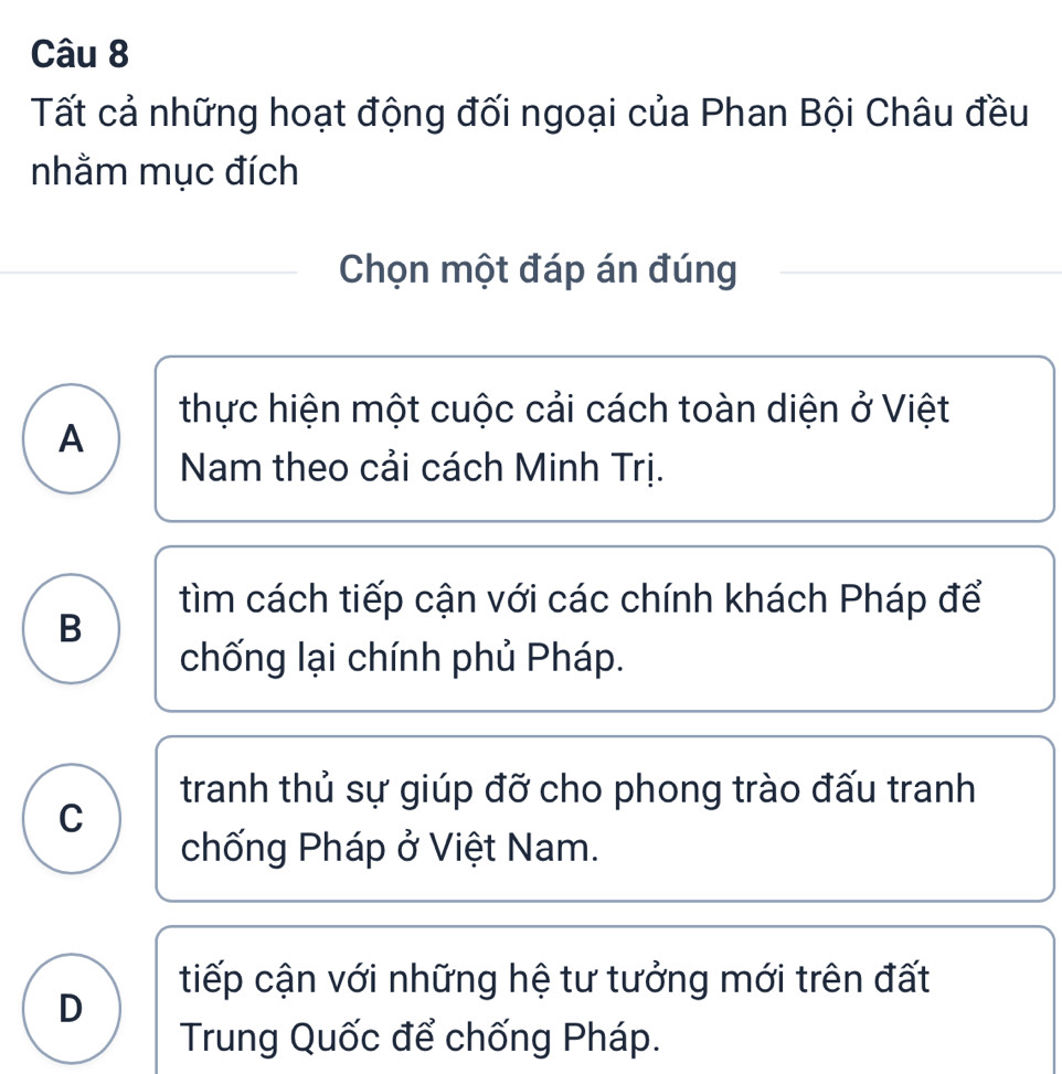 Tất cả những hoạt động đối ngoại của Phan Bội Châu đều
nhằm mục đích
Chọn một đáp án đúng
thực hiện một cuộc cải cách toàn diện ở Việt
A
Nam theo cải cách Minh Trị.
tìm cách tiếp cận với các chính khách Pháp để
B
chống lại chính phủ Pháp.
tranh thủ sự giúp đỡ cho phong trào đấu tranh
C
chống Pháp ở Việt Nam.
tiếp cận với những hệ tư tưởng mới trên đất
D
Trung Quốc để chống Pháp.