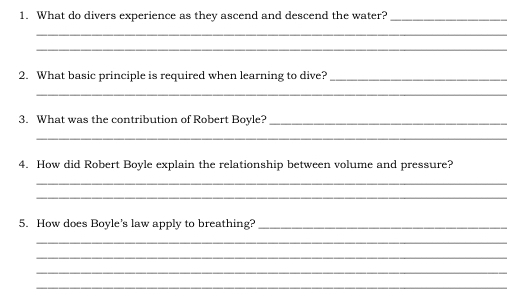 What do divers experience as they ascend and descend the water?_ 
_ 
_ 
2. What basic principle is required when learning to dive?_ 
_ 
3. What was the contribution of Robert Boyle?_ 
_ 
4. How did Robert Boyle explain the relationship between volume and pressure? 
_ 
_ 
5. How does Boyle’s law apply to breathing?_ 
_ 
_ 
_ 
_