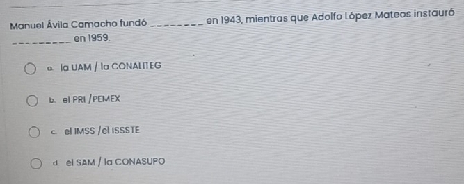 Manuel Ávila Camacho fundó _en 1943, mientras que Adolfo López Mateos instauró
_en 1959.
a Ia UAM / Iα CONALITEG
b. el PRI /PEMEX
c el IMSS /el ISSSTE
d el SAM / la CONASUPO