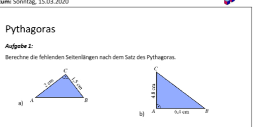 um: Sönntag, 15.03.2020 
Pythagoras 
Aufgabe 1: 
Berechne die fehlenden Seitenlängen nach dem Satz des Pythagoras. 
a) 
b)