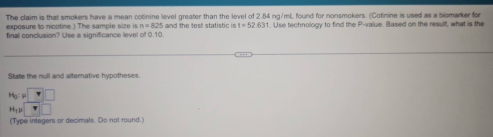 The claim is that smokers have a mean cotinine level greater than the level of 2.84 ng/mL found for nonsmokers. (Cotinine is used as a biomarker for 
exposure to nicotine.) The sample size is n=825 and the test statistic is t=52.631. Use technology to find the P -value. Based on the result, what is the 
final conclusion? Use a significance level of 0.10. 
State the null and alternative hypotheses.
H_0:mu □
H_1mu □
(Type integers or decimals. Do not round.)