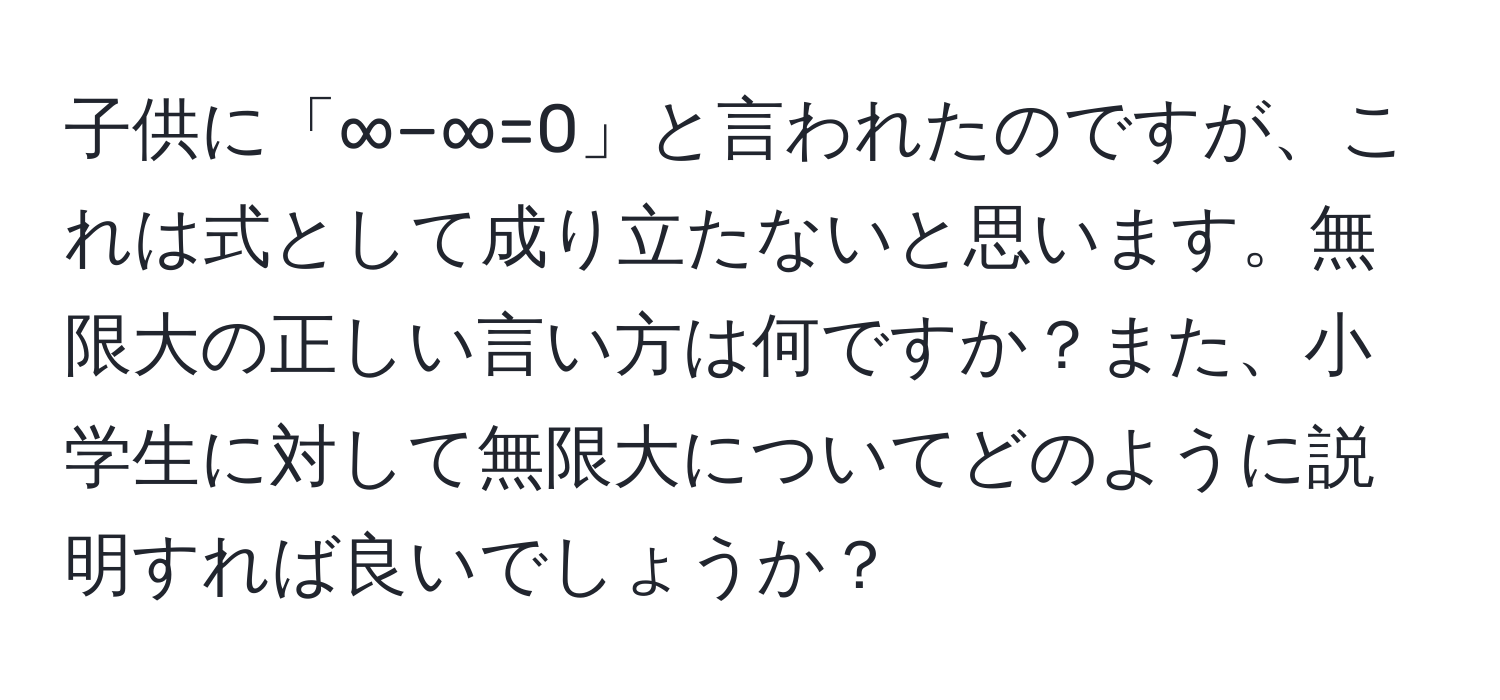 子供に「∞−∞=0」と言われたのですが、これは式として成り立たないと思います。無限大の正しい言い方は何ですか？また、小学生に対して無限大についてどのように説明すれば良いでしょうか？