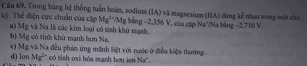 Trong bảng hệ thống tuần hoàn, sodium (IA) và magnesium (IIA) đứng kề nhau trong một chu
kỳ. Thế điện cực chuẩn của cặp Mg^(2+)/Mg bằng −2, 356 V, của cặp Na⁺Na bằng −2,710 V.
a) Mg và Na là các kim loại có tính khử mạnh.
b) Mg có tính khử mạnh hơn Na.
c) Mg và Na đều phản ứng mãnh liệt với nước ở điều kiện thường.
d) Ion Mg^(2+) có tính oxi hóa mạnh hơn ion Na*.