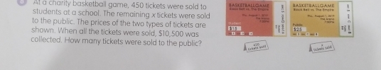 At a charity basketball game, 450 tickets were sold to SASKETBALLGAME e te vt. Ta tra . BASKETBALLGAME isch Balet. Thn Pnrhn 
students at a school. The remaining x tickets were sold t 2 Iublic Hu Risguai 1, 2011 
to the public. The prices of the two types of tickets are Tadny * sor 
C 
, 
shown. When all the tickets were sold, $10,500 was -1-31 325
collected. How many tickets were sold to the public? 436