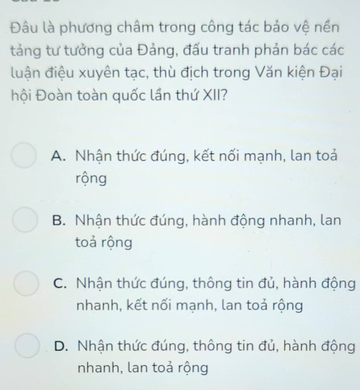 Đâu là phương châm trong công tác bảo vệ nền
tảng tư tưởng của Đảng, đấu tranh phản bác các
luận điệu xuyên tạc, thù địch trong Văn kiện Đại
hội Đoàn toàn quốc lần thứ XII?
A. Nhận thức đúng, kết nối mạnh, lan toả
rộng
B. Nhận thức đúng, hành động nhanh, lan
toả rộng
C. Nhận thức đúng, thông tin đủ, hành động
nhanh, kết nối mạnh, lan toả rộng
D. Nhận thức đúng, thông tin đủ, hành động
nhanh, lan toả rộng