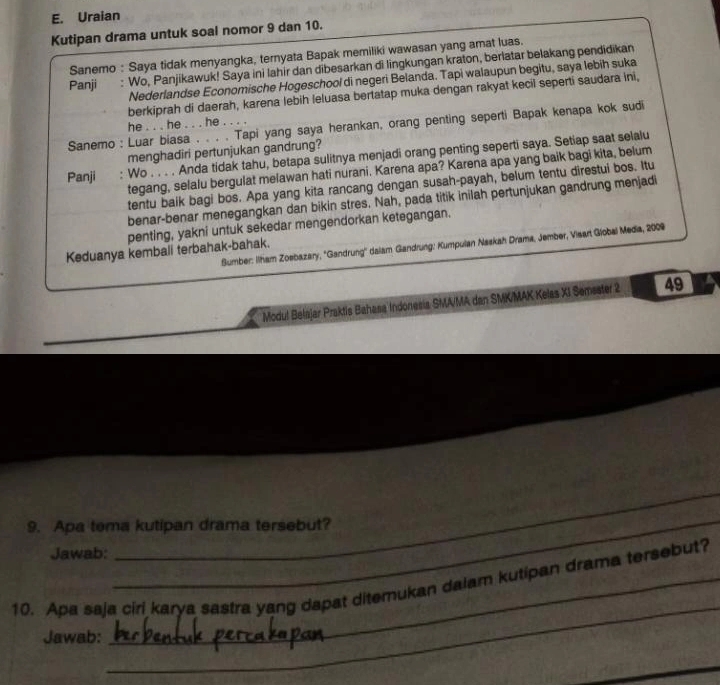 Uraian
Kutipan drama untuk soal nomor 9 dan 10.
Sanemo : Saya tidak menyangka, ternyata Bapak memiliki wawasan yang amat luas.
Panji : Wo, Panjikawuk! Saya ini lahir dan dibesarkan di lingkungan kraton, berlatar belakang pendidikan
Nederlandse Economische Hogeschool di negeri Belanda. Tapi walaupun begitu, saya lebih suka
berkiprah di daerah, karena lebih leluasa bertatap muka dengan rakyat kecil seperti saudara ini,
he . . . he . . . he . . . .
Sanemo : Luar biasa . . . . Tapi yang saya herankan, orang penting seperti Bapak kenapa kok sudi
menghadiri pertunjukan gandrung?
Panji : Wo . . . . Anda tidak tahu, betapa sulitnya menjadi orang penting seperti saya. Setiap saat selalu
tegang, selalu bergulat melawan hati nurani. Karena apa? Karena apa yang baik bagi kita, belum
tentu baik bagi bos. Apa yang kita rancang dengan susah-payah, belum tentu direstui bos. Itu
benar-benar menegangkan dan bikin stres. Nah, pada titik inilah pertunjukan gandrung menjadi
penting, yakni untuk sekedar mengendorkan ketegangan.
Sumber: Ilham Zosbazary, ''Gandrung'' dalam Gandrung: Kumpulan Naskah Drama, Jember, Visart Global Media, 2009
Keduanya kembali terbahak-bahak.
Modul Belajar Praktis Bahasa Indonesia SMA/MA dan SMK/MAK Kelas XI Semsater 2 49
_
_
9. Apa tema kutipan drama tersebut?
Jawab:
_
10. Apa saja ciri karya sastra yang dapat ditemukan dalam kutipan drama tersebut?
Jawab: