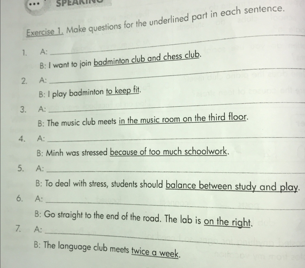 SPEARINC 
Exercise 1. Make questions for the underlined part in each sentence. 
1. A: 
_ 
B: I want to join badminton club and chess club. 
2. A: 
_ 
B: I play badminton to keep fit. 
3. A: 
_ 
B: The music club meets in the music room on the third floor. 
4. A: 
_ 
B: Minh was stressed because of too much schoolwork. 
5. A:_ 
B: To deal with stress, students should balance between study and play. 
6. A: 
_ 
_ 
B: Go straight to the end of the road. The lab is on the right. 
7. A: 
B: The language club meets twice a week.