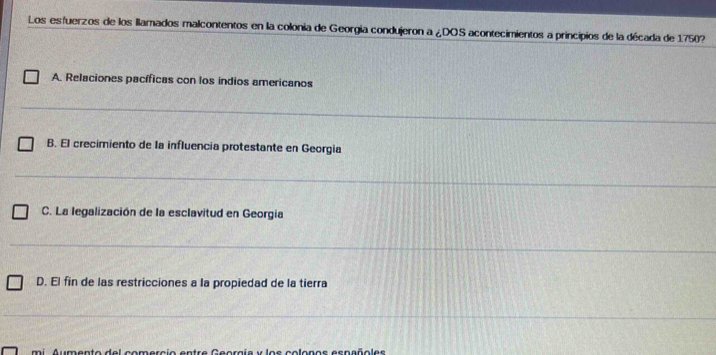 Los esfuerzos de los llamados malcontentos en la colonia de Georgía condujeron a ¿DOS acontecimientos a principios de la década de 1750?
A. Relaciones pacíficas con los indios americanos
B. El crecimiento de la influencia protestante en Georgia
C. La legalización de la esclavitud en Georgia
D. El fin de las restricciones a la propiedad de la tierra
mi Aumento del comercio entre Georgia y los colonos españoles