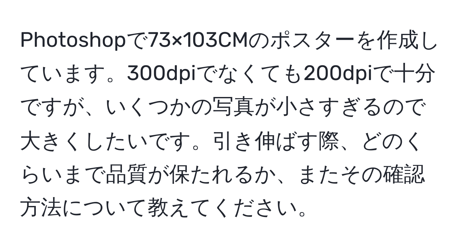 Photoshopで73×103CMのポスターを作成しています。300dpiでなくても200dpiで十分ですが、いくつかの写真が小さすぎるので大きくしたいです。引き伸ばす際、どのくらいまで品質が保たれるか、またその確認方法について教えてください。