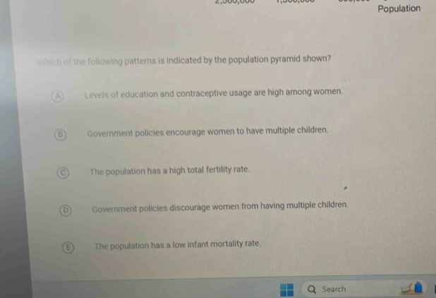 Population
Which of the following patterns is indicated by the population pyramid shown?
a Levels of education and contraceptive usage are high among women.
B Government policies encourage women to have multiple children.
The population has a high total fertility rate.
Government policies discourage women from having multiple children.
The population has a low infant mortality rate.
Search