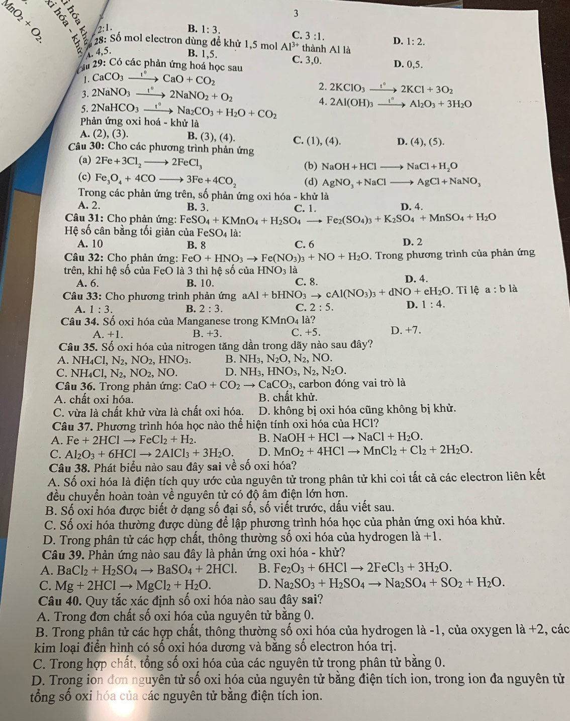  (1,1) ह ∵
3
2:1.
B. 1:3.
C. 3:1.
D. 1:2.
28:Shat  mol electron dùng để khử 1,5 mol Al^(3+) thành Al là
A 4,5 B. 1,5.
C. 3,0.
Câu 29:C 6 các phản ứng hoá học sau D. 0,5.
1. CaCO_3xrightarrow I°CaO+CO_2
3. 2NaNO_3xrightarrow t°2NaNO_2+O_2
2. 2KClO_3xrightarrow 1°2KCl+3O_2
5. 2NaHCO_3xrightarrow t°Na_2CO_3+H_2O+CO_2
4. 2Al(OH)_3xrightarrow I°Al_2O_3+3H_2O
Phản ứng oxi hoá - khử là
A. (2), (3). B. (3),(4) C. (1), (4).
D. (4),(5).
Câu 30: Cho các phương trình phản ứng
(a) 2Fe+3Cl_2to 2FeCl_3
(b) NaOH+HClto NaCl+H_2O
(c) Fe_3O_4+4COto 3Fe+4CO_2 (d) AgNO_3+NaClto AgCl+NaNO_3
Trong các phản ứng trên, số phản ứng oxi hóa - khử là
A. 2. B. 3. C. 1. D. 4.
Câu 31: Cho phản ứng: FeSO_4+KMnO_4+H_2SO_4to Fe_2(SO_4)_3+K_2SO_4+MnSO_4+H_2O
Hệ số cân bằng tối giản của FeSO_4 là:
A. 10 B. 8 C. 6 D. 2
Câu 32: Cho phản ứng: FeO+HNO_3to Fe(NO_3)_3+NO+H_2O. Trong phương trình của phản ứng
trên, khi hệ số của FeO là 3 thì hệ số của HNO_3 là
A. 6. B. 10. C. 8. D. 4.
Câu 33: Cho phương trình phản ứng aAl+bHNO_3to cAl(NO_3)_3+dNO+eH_2O.Tilhat ea:blhat a
A. 1:3. B. 2:3. C. 2:5.
D. 1:4.
Câu 34. Số oxi hóa của Manganese trong KMnO₄ là?
A. +1. B. +3. C. +5. D.+7.
Câu 35. Số oxi hóa của nitrogen tăng dần trong dãy nào sau đây?
A. NH_4Cl,N_2, NO_2,HNO_3. B. NH_3, N_2O,N_2,NO.
C. NH_4Cl,N_2,NO_2,NO. D. NH₃, HNO_3,N_2,N_2O.
Câu 36. Trong phản ứng: CaO+CO_2to CaCO_3 , carbon đóng vai trò là
A. chất oxi hóa. B. chất khử.
C. vừa là chất khử vừa là chất oxi hóa. D. không bị oxi hóa cũng không bị khử.
Câu 37. Phương trình hóa học nào thể hiện tính oxi hóa của HCl?
A. Fe+2HClto FeCl_2+H_2. B. NaOH+HClto NaCl+H_2O.
C. Al_2O_3+6HClto 2AlCl_3+3H_2O. D. MnO_2+4HClto MnCl_2+Cl_2+2H_2O.
Câu 38. Phát biểu nào sau đây sai về số oxi hóa?
A. Số oxi hóa là điện tích quy ước của nguyên tử trong phân tử khi coi tất cả các electron liên kết
đều chuyển hoàn toàn về nguyên tử có độ âm điện lớn hơn.
B. Số oxi hóa được biết ở dạng số đại số, số viết trước, dấu viết sau.
C. Số oxi hóa thường được dùng để lập phương trình hóa học của phản ứng oxi hóa khử.
D. Trong phân tử các hợp chất, thông thường số oxi hóa của hydrogen 1a+1.
Câu 39. Phản ứng nào sau đây là phản ứng oxi hóa - khử?
A. BaCl_2+H_2SO_4to BaSO_4+2HCl. B. Fe_2O_3+6HClto 2FeCl_3+3H_2O.
C. Mg+2HClto MgCl_2+H_2O. D. Na_2SO_3+H_2SO_4to Na_2SO_4+SO_2+H_2O.
Câu 40. Quy tắc xác định số oxi hóa nào sau đây sai?
A. Trong đơn chất số oxi hóa của nguyên tử bằng 0.
B. Trong phân tử các hợp chất, thông thường số oxi hóa của hydrogen là -1, của oxygen 1a+2 , các
kim loại điển hình có số oxi hóa dương và bằng số electron hóa trị.
C. Trong hợp chất, tổng số oxị hóa của các nguyên tử trong phân tử bằng 0.
D. Trong ion đơn nguyên tử số oxi hóa của nguyên tử bằng điện tích ion, trong ion đa nguyên tử
tổng số oxi hóa của các nguyên tử bằng điện tích ion.