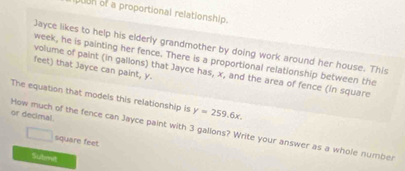 ugh of a proportional relationship. 
Jayce likes to help his elderly grandmother by doing work around her house. This 
week, he is painting her fence. There is a proportional relationship between the 
feet) that Jayce can paint, y. 
volume of paint (in gallons) that Jayce has, x, and the area of fence (in square 
The equation that models this relationship is y=259.6x. 
or decimal. 
How much of the fence can Jayce paint with 3 gallons? Write your answer as a whole number
□ square feet
Submit