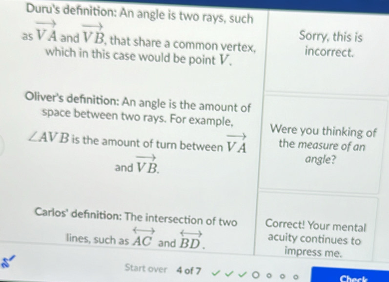 Duru's defnition: An angle is two rays, such 
Sorry, this is 
as vector VA ndvector VB , that share a common vertex, incorrect. 
which in this case would be point V. 
Oliver's defnition: An angle is the amount of 
space between two rays. For example, Were you thinking of
∠ AVB is the amount of turn between vector VA the measure of an 
and vector VB. 
angle? 
Carlos' definition: The intersection of two Correct! Your mental 
lines, such as overleftrightarrow AC and overleftrightarrow BD. acuity continues to 
impress me. 
Start over 4 of 7 Check