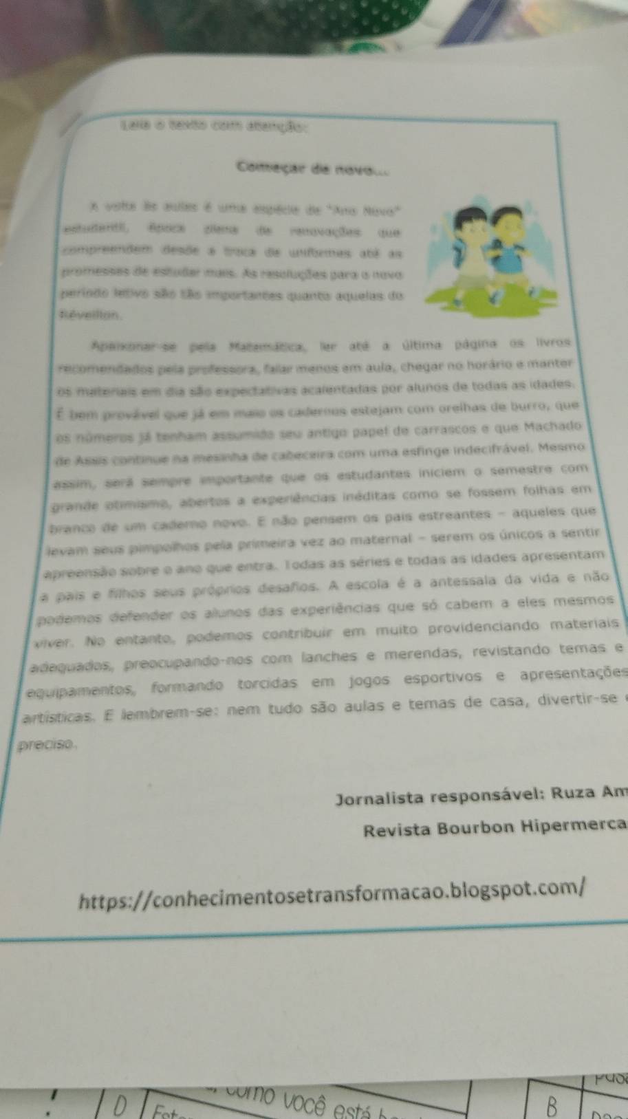 Laia o texto com atanção:
Começar de novol
e vate ds aules é uma espécdie de "Ams Novo"
estuitent, êpock ziens de renavações que
compreendem desõe a traca de unfbermas abê as
promesses de estudar mais. As resuluções para o novo
perindo letivo são são importantes quanto aquelas do
Reveillon.
Apaixonar-se pela Matamática, ler até a última página os livros
recomendados pela professora, falar menos em aula, chegar no horário e manter
Os materiais em dia são expectativas acalentadas por alunos de todas as idades.
É bem provável que já em maio os cadernos estejam com orelhas de burro, que
os números já tenham assumido seu antigo papel de carrascos e que Machado
de Assis continue na mesinha de cabeceira com uma esfinge indecifrável. Mesmo
assim, será sempre importante que os estudantes iniciem o semestre com
grande otimismo, abertos a experiências inéditas como se fossem folhas em
branco de um cademo novo. E não pensem os pais estreantes - aqueles que
levam seus pimpolhos pela primeira vez ao maternal - serem os únicos a sentir
apreensão sobre o ano que entra. Todas as séries e todas as idades apresentam
a pais e filhos seus próprios desafios. A escola é a antessala da vida e não
podemos defender os alunos das experiências que só cabem a eles mesmos
viver. No entanto, podemos contribuir em muito providenciando materiais
adaquados, preocupando-nos com lanches e merendas, revistando temas e
equipamentos, formando torcidas em jogos esportivos e apresentações
artísticas. E lembrem-se: nem tudo são aulas e temas de casa, divertir-se e
preciso
* Jornalista responsável: Ruza Am
Revista Bourbon Hipermerca
https://conhecimentosetransformacao.blogspot.com/
140
como você  está 
C
B